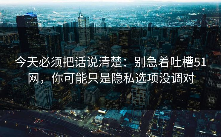 今天必须把话说清楚:别急着吐槽51网,你可能只是隐私选项没调对
