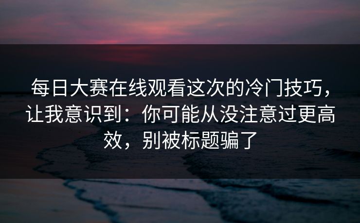 每日大赛在线观看这次的冷门技巧，让我意识到：你可能从没注意过更高效，别被标题骗了  第1张