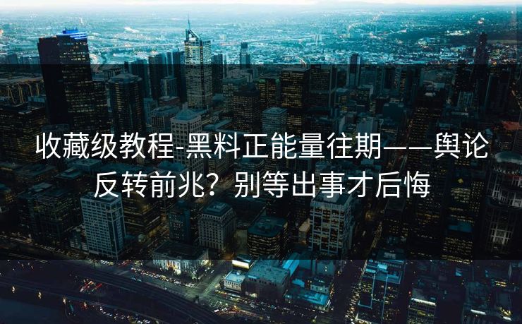 收藏级教程-黑料正能量往期——舆论反转前兆？别等出事才后悔