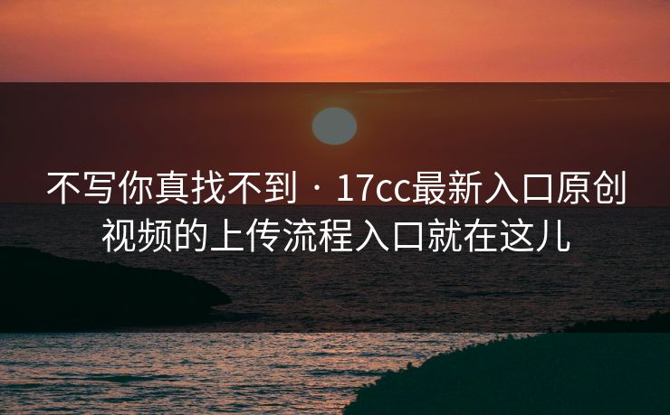 不写你真找不到 · 17cc最新入口原创视频的上传流程入口就在这儿