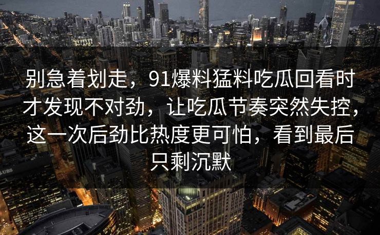 别急着划走，91爆料猛料吃瓜回看时才发现不对劲，让吃瓜节奏突然失控，这一次后劲比热度更可怕，看到最后只剩沉默