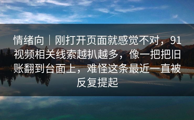 情绪向｜刚打开页面就感觉不对，91视频相关线索越扒越多，像一把把旧账翻到台面上，难怪这条最近一直被反复提起