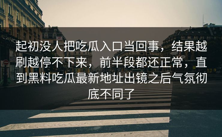 起初没人把吃瓜入口当回事，结果越刷越停不下来，前半段都还正常，直到黑料吃瓜最新地址出镜之后气氛彻底不同了
